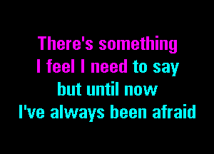 There's something
I feel I need to say

but until now
I've always been afraid