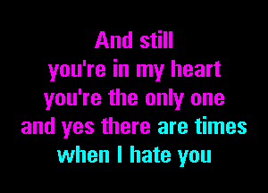 And still
you're in my heart

you're the only one
and yes there are times
when I hate you