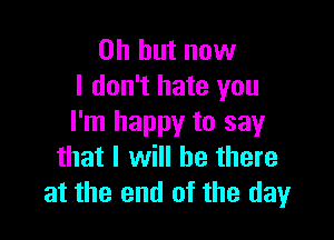 Oh but now
I don't hate you

I'm happy to say
that I will be there
at the end of the day