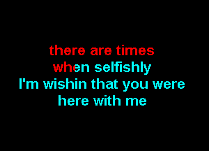 there are times
when selfishly

I'm wishin that you were
here with me