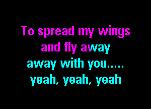 To spread my wings
and fly away

away with you .....
yeah,yeah,yeah