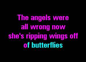 The angels were
all wrong now

she's ripping wings off
of butterflies