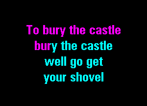 To bury the castle
bury the castle

well go get
your shovel