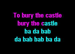 To bury the castle
bury the castle

ba da bah
da bah bah ha da