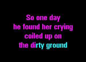 So one day
he found her crying

coiled up on
the dirty ground