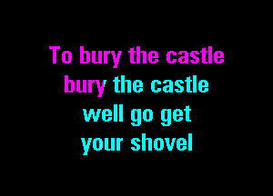 To bury the castle
bury the castle

well go get
your shovel
