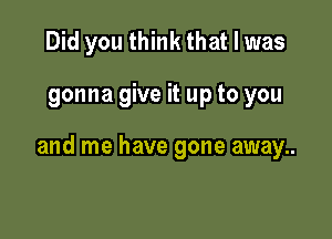 Did you think that l was

gonna give it up to you

and me have gone away..