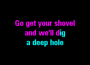 Go get your shovel

and we'll dig
a deep hole
