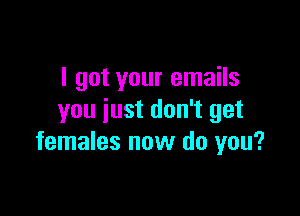 I got your emails

you just don't get
females now do you?