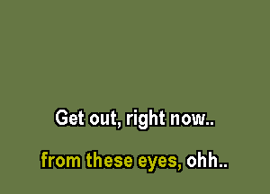 Get out, right now..

from these eyes, ohh..