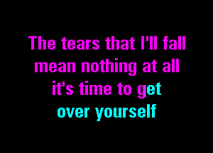 The tears that I'll fall
mean nothing at all

it's time to get
over yourself