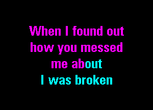 When I found out
how you messed

me about
I was broken