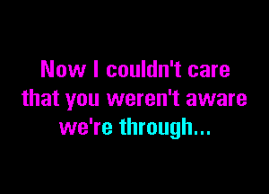 Now I couldn't care

that you weren't aware
we're through...