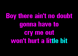 Boy there ain't no doubt
gonna have to

cry me out
won't hurt a little bit