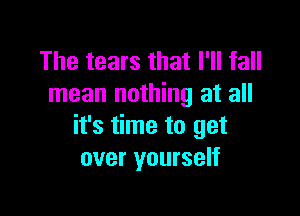 The tears that I'll fall
mean nothing at all

it's time to get
over yourself