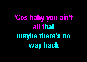 'Cos baby you ain't
all that

maybe there's no
way back