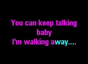 You can keep talking

baby
I'm walking away...