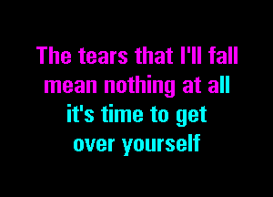 The tears that I'll fall
mean nothing at all

it's time to get
over yourself