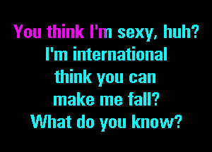 You think I'm sexy. huh?
I'm international

think you can
make me fall?
What do you know?