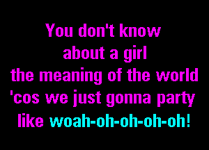 You don't know
about a girl
the meaning of the world
'cos we iust gonna party

like woah-oh-oh-oh-oh!