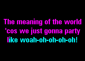 The meaning of the world
'cos we iust gonna party
like woah-oh-oh-oh-oh!