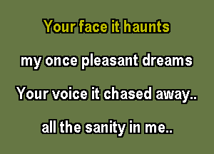 Your face it haunts

my once pleasant dreams

Your voice it chased away..

all the sanity in me..