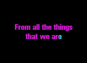 From all the things

that we are