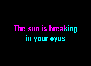 The sun is breaking

in your eyes