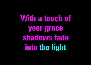 With a touch of
your grace

shadows fade
into the light