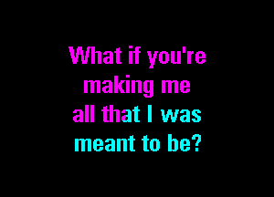 What if you're
making me

all that I was
meant to he?