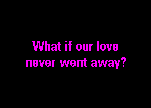What if our love

never went away?