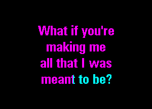 What if you're
making me

all that I was
meant to he?