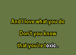 And I love what you do

Don't you know

that you're toxic..