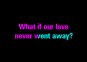 What if our love

never went away?
