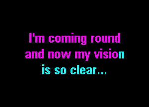 I'm coming round

and now my vision
is so clear...