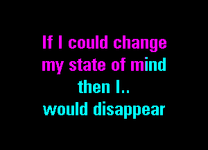 If I could change
my state of mind

then l..
would disappear