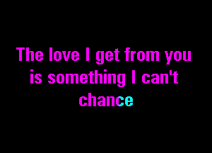 The love I get from you

is something I can't
chance