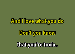And I love what you do

Don't you know

that you're toxic..
