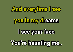 And everytime I see

you in my dreams

I see your face

You're haunting me..