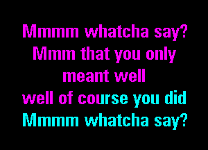 Mmmm whatcha say?
Mmm that you only
meant well
well of course you did
Mmmm whatcha say?