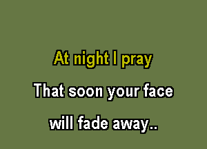 At night I pray

That soon your face

will fade away..