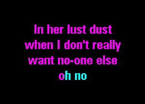 In her lust dust
when I don't really

want no-one else
oh no
