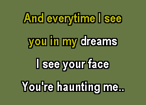 And everytime I see

you in my dreams

I see your face

You're haunting me..
