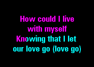 How could I live
with myself

Knowing that I let
our love go (love go)