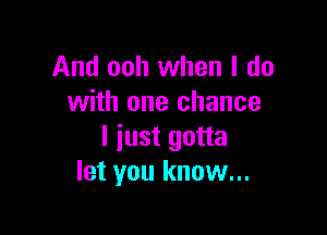 And ooh when I do
with one chance

I iust gotta
let you know...