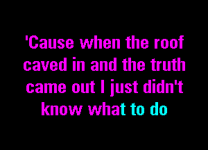 'Cause when the roof

caved in and the truth

came out I iust didn't
know what to do