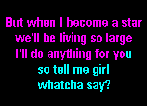 But when I become a star
we'll be living so large
I'll do anything for you

so tell me girl
whatcha say?