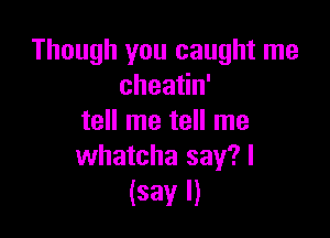 Though you caught me
cheatin'

tell me tell me
whatcha say?l

(say I)