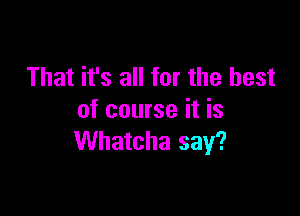 That it's all for the best

of course it is
Whatcha say?