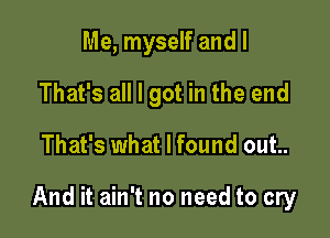 Me, myself and I
That's all I got in the end

That's what I found out..

And it ain't no need to cry